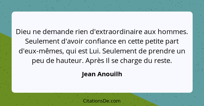 Dieu ne demande rien d'extraordinaire aux hommes. Seulement d'avoir confiance en cette petite part d'eux-mêmes, qui est Lui. Seulement... - Jean Anouilh