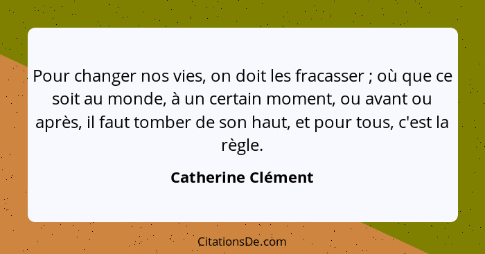 Pour changer nos vies, on doit les fracasser ; où que ce soit au monde, à un certain moment, ou avant ou après, il faut tombe... - Catherine Clément