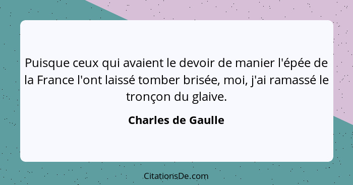 Puisque ceux qui avaient le devoir de manier l'épée de la France l'ont laissé tomber brisée, moi, j'ai ramassé le tronçon du glaiv... - Charles de Gaulle