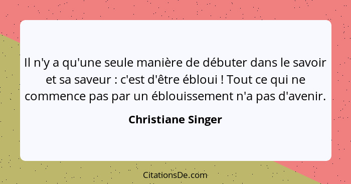 Il n'y a qu'une seule manière de débuter dans le savoir et sa saveur : c'est d'être ébloui ! Tout ce qui ne commence pas... - Christiane Singer