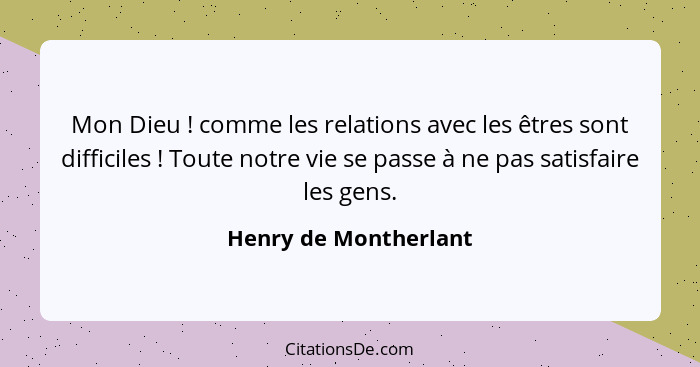 Mon Dieu ! comme les relations avec les êtres sont difficiles ! Toute notre vie se passe à ne pas satisfaire les gens... - Henry de Montherlant