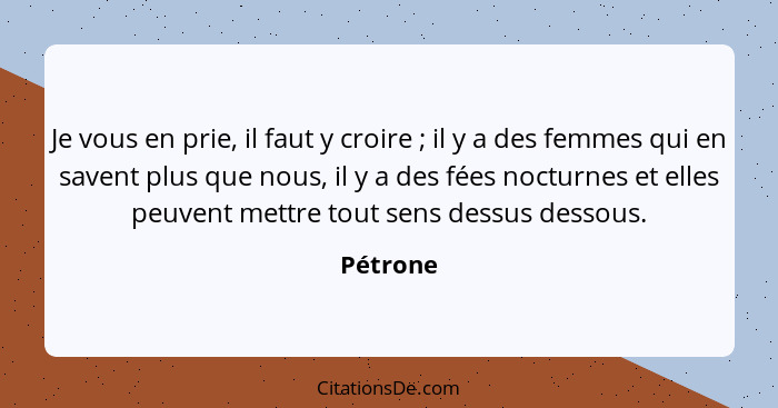 Je vous en prie, il faut y croire ; il y a des femmes qui en savent plus que nous, il y a des fées nocturnes et elles peuvent mettre to... - Pétrone