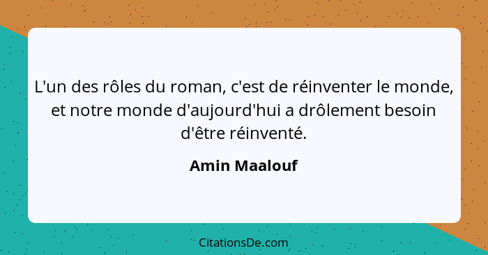 L'un des rôles du roman, c'est de réinventer le monde, et notre monde d'aujourd'hui a drôlement besoin d'être réinventé.... - Amin Maalouf
