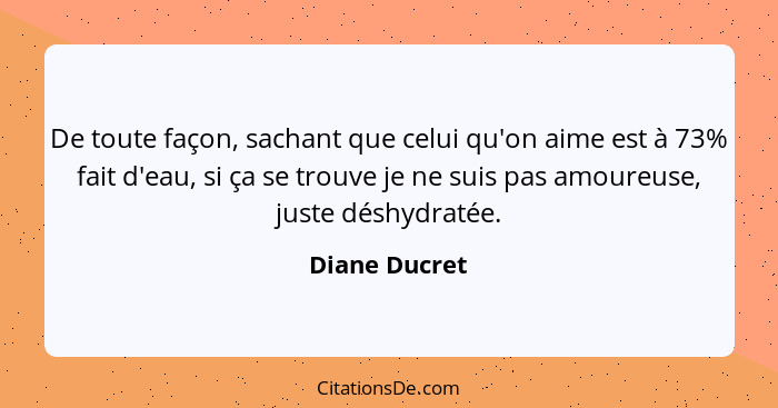 De toute façon, sachant que celui qu'on aime est à 73% fait d'eau, si ça se trouve je ne suis pas amoureuse, juste déshydratée.... - Diane Ducret