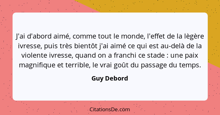 J'ai d'abord aimé, comme tout le monde, l'effet de la lègère ivresse, puis très bientôt j'ai aimé ce qui est au-delà de la violente ivres... - Guy Debord