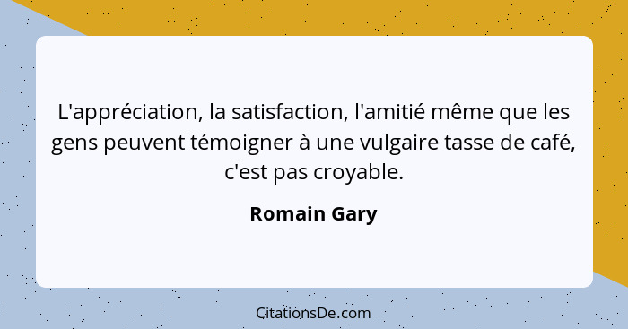 L'appréciation, la satisfaction, l'amitié même que les gens peuvent témoigner à une vulgaire tasse de café, c'est pas croyable.... - Romain Gary