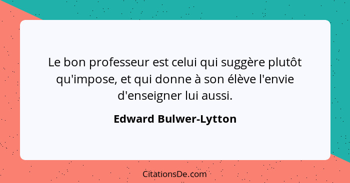 Le bon professeur est celui qui suggère plutôt qu'impose, et qui donne à son élève l'envie d'enseigner lui aussi.... - Edward Bulwer-Lytton