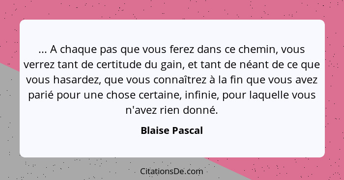 ... A chaque pas que vous ferez dans ce chemin, vous verrez tant de certitude du gain, et tant de néant de ce que vous hasardez, que v... - Blaise Pascal