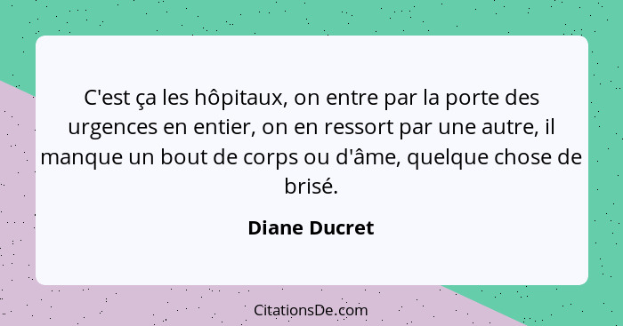 C'est ça les hôpitaux, on entre par la porte des urgences en entier, on en ressort par une autre, il manque un bout de corps ou d'âme,... - Diane Ducret