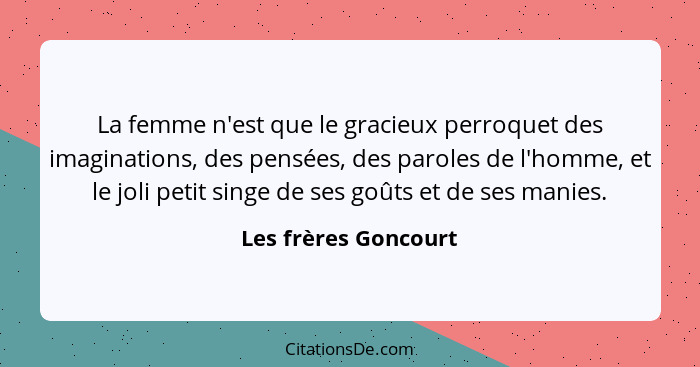 La femme n'est que le gracieux perroquet des imaginations, des pensées, des paroles de l'homme, et le joli petit singe de ses go... - Les frères Goncourt