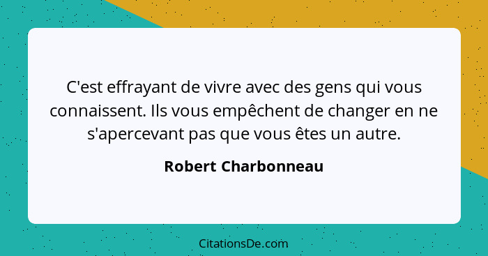 C'est effrayant de vivre avec des gens qui vous connaissent. Ils vous empêchent de changer en ne s'apercevant pas que vous êtes u... - Robert Charbonneau