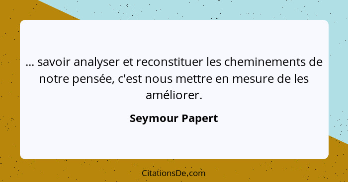 ... savoir analyser et reconstituer les cheminements de notre pensée, c'est nous mettre en mesure de les améliorer.... - Seymour Papert