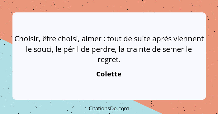 Choisir, être choisi, aimer : tout de suite après viennent le souci, le péril de perdre, la crainte de semer le regret.... - Colette