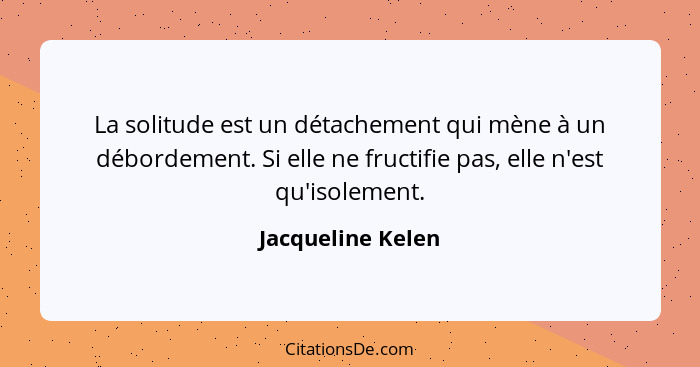 La solitude est un détachement qui mène à un débordement. Si elle ne fructifie pas, elle n'est qu'isolement.... - Jacqueline Kelen