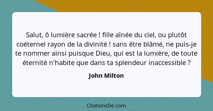 Salut, ô lumière sacrée ! fille aînée du ciel, ou plutôt coéternel rayon de la divinité ! sans être blâmé, ne puis-je te nomme... - John Milton