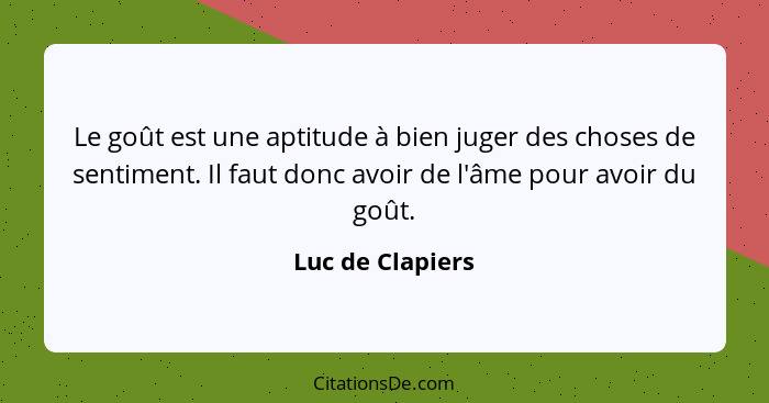 Le goût est une aptitude à bien juger des choses de sentiment. Il faut donc avoir de l'âme pour avoir du goût.... - Luc de Clapiers