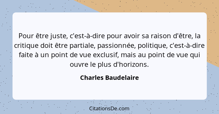 Pour être juste, c'est-à-dire pour avoir sa raison d'être, la critique doit être partiale, passionnée, politique, c'est-à-dire fa... - Charles Baudelaire