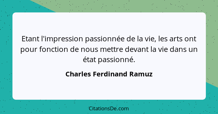 Etant l'impression passionnée de la vie, les arts ont pour fonction de nous mettre devant la vie dans un état passionné.... - Charles Ferdinand Ramuz