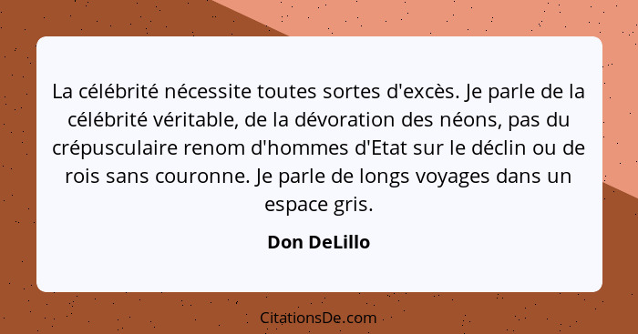 La célébrité nécessite toutes sortes d'excès. Je parle de la célébrité véritable, de la dévoration des néons, pas du crépusculaire renom... - Don DeLillo