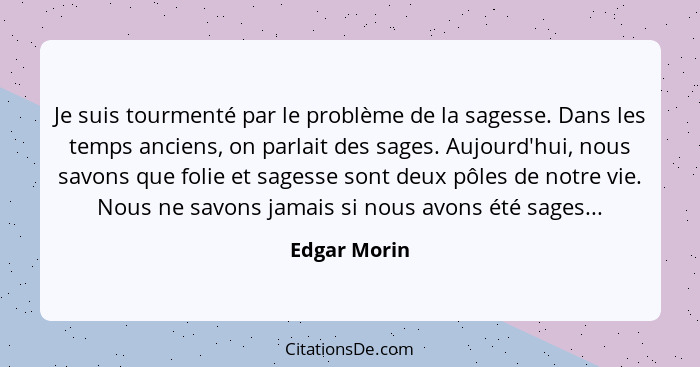 Je suis tourmenté par le problème de la sagesse. Dans les temps anciens, on parlait des sages. Aujourd'hui, nous savons que folie et sag... - Edgar Morin