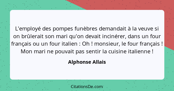 L'employé des pompes funèbres demandait à la veuve si on brûlerait son mari qu'on devait incinérer, dans un four français ou un four... - Alphonse Allais