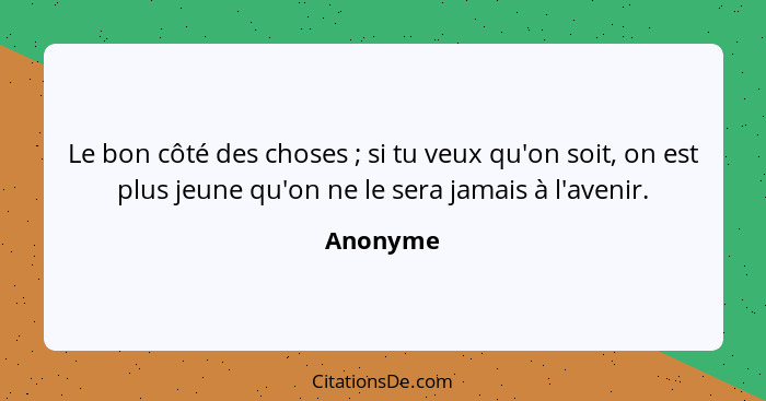 Le bon côté des choses ; si tu veux qu'on soit, on est plus jeune qu'on ne le sera jamais à l'avenir.... - Anonyme