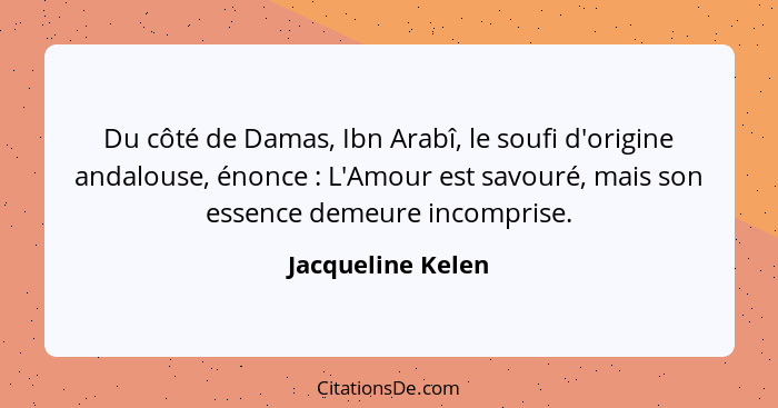 Du côté de Damas, Ibn Arabî, le soufi d'origine andalouse, énonce : L'Amour est savouré, mais son essence demeure incomprise.... - Jacqueline Kelen