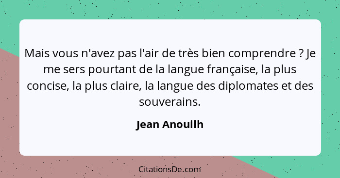 Mais vous n'avez pas l'air de très bien comprendre ? Je me sers pourtant de la langue française, la plus concise, la plus claire,... - Jean Anouilh