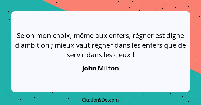 Selon mon choix, même aux enfers, régner est digne d'ambition ; mieux vaut régner dans les enfers que de servir dans les cieux ... - John Milton