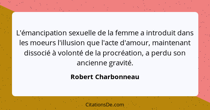 L'émancipation sexuelle de la femme a introduit dans les moeurs l'illusion que l'acte d'amour, maintenant dissocié à volonté de l... - Robert Charbonneau