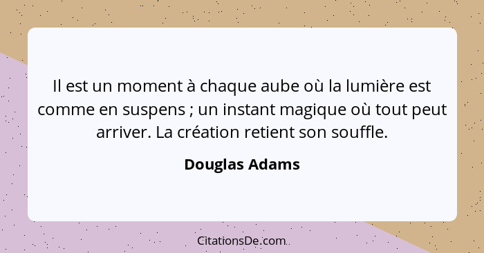 Il est un moment à chaque aube où la lumière est comme en suspens ; un instant magique où tout peut arriver. La création retient... - Douglas Adams