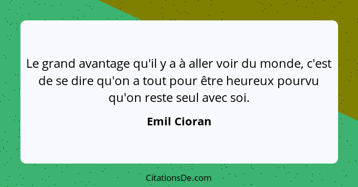 Le grand avantage qu'il y a à aller voir du monde, c'est de se dire qu'on a tout pour être heureux pourvu qu'on reste seul avec soi.... - Emil Cioran