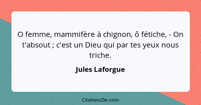 O femme, mammifère à chignon, ô fétiche, - On t'absout ; c'est un Dieu qui par tes yeux nous triche.... - Jules Laforgue