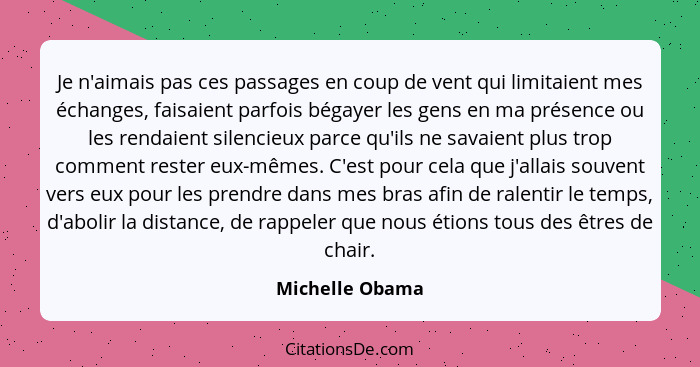 Je n'aimais pas ces passages en coup de vent qui limitaient mes échanges, faisaient parfois bégayer les gens en ma présence ou les re... - Michelle Obama