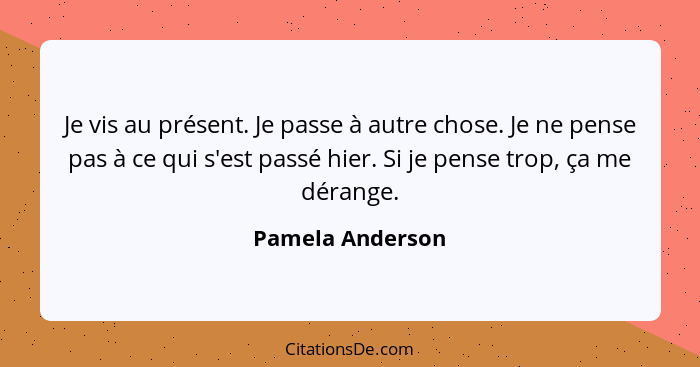 Je vis au présent. Je passe à autre chose. Je ne pense pas à ce qui s'est passé hier. Si je pense trop, ça me dérange.... - Pamela Anderson