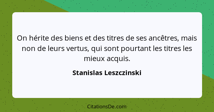 On hérite des biens et des titres de ses ancêtres, mais non de leurs vertus, qui sont pourtant les titres les mieux acquis.... - Stanislas Leszczinski