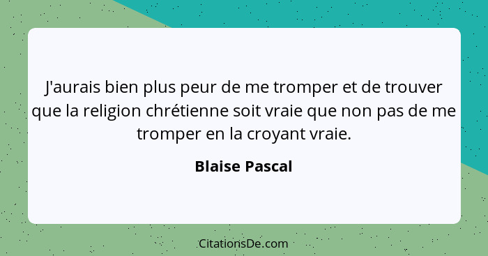 J'aurais bien plus peur de me tromper et de trouver que la religion chrétienne soit vraie que non pas de me tromper en la croyant vrai... - Blaise Pascal
