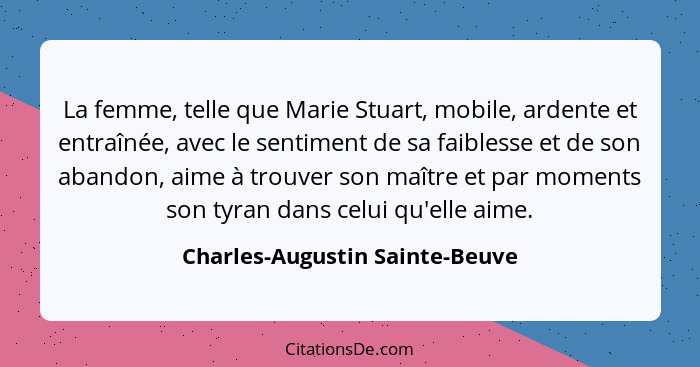 La femme, telle que Marie Stuart, mobile, ardente et entraînée, avec le sentiment de sa faiblesse et de son abandon, a... - Charles-Augustin Sainte-Beuve