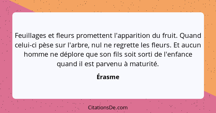 Feuillages et fleurs promettent l'apparition du fruit. Quand celui-ci pèse sur l'arbre, nul ne regrette les fleurs. Et aucun homme ne déplore... - Érasme