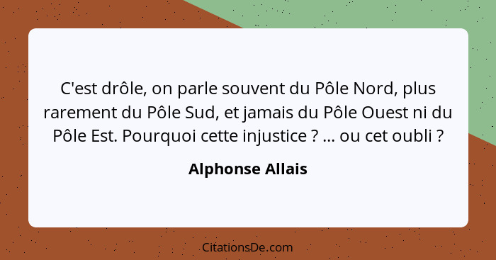 C'est drôle, on parle souvent du Pôle Nord, plus rarement du Pôle Sud, et jamais du Pôle Ouest ni du Pôle Est. Pourquoi cette injust... - Alphonse Allais