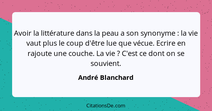 Avoir la littérature dans la peau a son synonyme : la vie vaut plus le coup d'être lue que vécue. Ecrire en rajoute une couche.... - André Blanchard