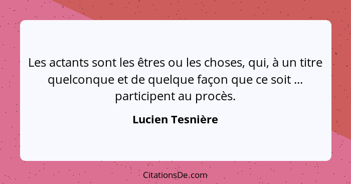 Les actants sont les êtres ou les choses, qui, à un titre quelconque et de quelque façon que ce soit ... participent au procès.... - Lucien Tesnière