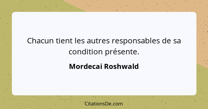 Chacun tient les autres responsables de sa condition présente.... - Mordecai Roshwald