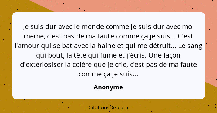 Je suis dur avec le monde comme je suis dur avec moi même, c'est pas de ma faute comme ça je suis... C'est l'amour qui se bat avec la haine... - Anonyme