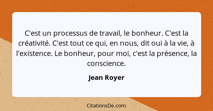 C'est un processus de travail, le bonheur. C'est la créativité. C'est tout ce qui, en nous, dit oui à la vie, à l'existence. Le bonheur,... - Jean Royer