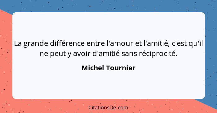 La grande différence entre l'amour et l'amitié, c'est qu'il ne peut y avoir d'amitié sans réciprocité.... - Michel Tournier