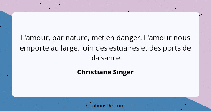 L'amour, par nature, met en danger. L'amour nous emporte au large, loin des estuaires et des ports de plaisance.... - Christiane Singer