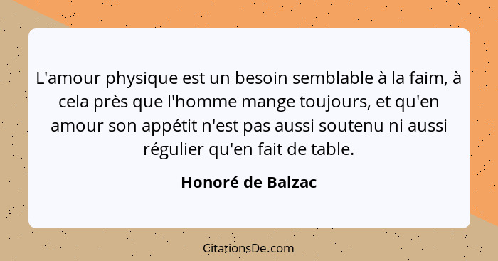 L'amour physique est un besoin semblable à la faim, à cela près que l'homme mange toujours, et qu'en amour son appétit n'est pas au... - Honoré de Balzac