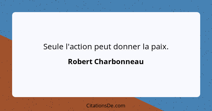 Seule l'action peut donner la paix.... - Robert Charbonneau