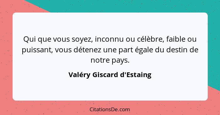 Qui que vous soyez, inconnu ou célèbre, faible ou puissant, vous détenez une part égale du destin de notre pays.... - Valéry Giscard d'Estaing